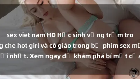 sex viet nam HD Học sinh vụng trộm trong lớp học không che hot girl và cô giáo trong bộ phim sex mới nhất. Xem ngay để khám phá bí mật của thế giới học đường.