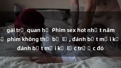 gái trẻ quan hệ Phim sex hot nhất năm  Top những bộ phim không thể bỏ lỡ, đánh bật mọi kỷ lục trước đó