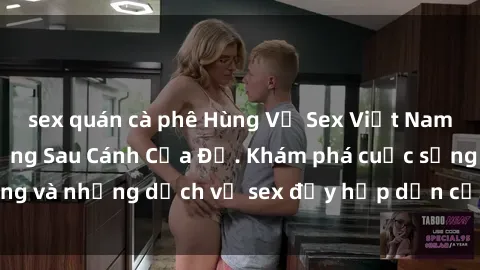 sex quán cà phê Hùng Vỹ Sex Việt Nam: Những Bí Mật Đằng Sau Cánh Cửa Đỏ. Khám phá cuộc sống và những dịch vụ sex đầy hấp dẫn của người Việt Nam.