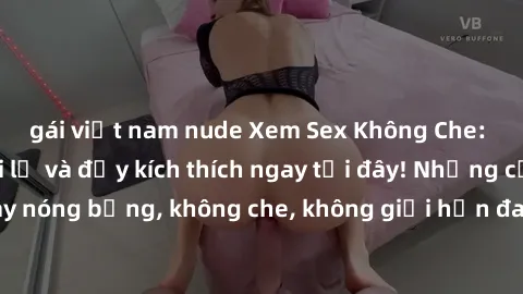 gái việt nam nude Xem Sex Không Che: Trải nghiệm mới lạ và đầy kích thích ngay tại đây! Những cảnh quay nóng bỏng, không che, không giới hạn đang chờ đón bạn. Đừng bỏ lỡ!