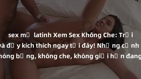 sex mỹ latinh Xem Sex Không Che: Trải nghiệm mới lạ và đầy kích thích ngay tại đây! Những cảnh quay nóng bỏng, không che, không giới hạn đang chờ đón bạn. Đừng bỏ lỡ!