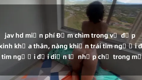jav hd miễn phí Đắm chìm trong vẻ đẹp tự nhiên của gái xinh khỏa thân, nàng khiến trái tim người đối diện lỡ nhịp chỉ trong một cái nhìn.