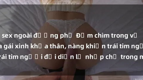 sex ngoài đường phố Đắm chìm trong vẻ đẹp tự nhiên của gái xinh khỏa thân, nàng khiến trái tim người đối diện lỡ nhịp chỉ trong một cái nhìn.