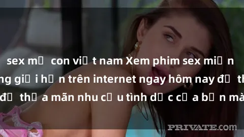 sex mẹ con việt nam Xem phim sex miễn phí hoàn toàn không giới hạn trên internet ngay hôm nay để thỏa mãn nhu cầu tình dục của bạn mà không tốn chi phí.