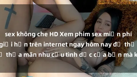 sex không che HD Xem phim sex miễn phí hoàn toàn không giới hạn trên internet ngay hôm nay để thỏa mãn nhu cầu tình dục của bạn mà không tốn chi phí.
