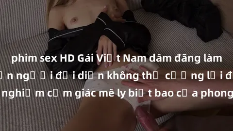phim sex HD Gái Việt Nam dâm đãng làm tình say đắm, khiến người đối diện không thể cưỡng lại được. Hãy trải nghiệm cảm giác mê ly biết bao của phong cách yêu đương đậm chất dân tộc!