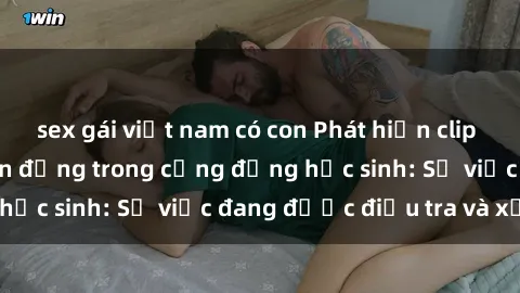 sex gái việt nam có con Phát hiện clip sex nữ sinh gây chấn động trong cộng đồng học sinh: Sự việc đang được điều tra và xử lý
