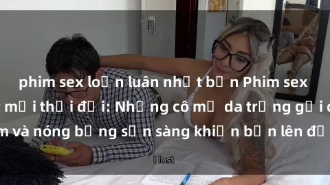 phim sex loạn luân nhật bản Phim sex milf hấp dẫn nhất mọi thời đại: Những cô mẹ da trắng gợi cảm và nóng bỏng sẵn sàng khiến bạn lên đỉnh chỉ trong chớp mắt!