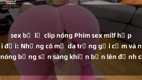 sex bị lộ clip nóng Phim sex milf hấp dẫn nhất mọi thời đại: Những cô mẹ da trắng gợi cảm và nóng bỏng sẵn sàng khiến bạn lên đỉnh chỉ trong chớp mắt!