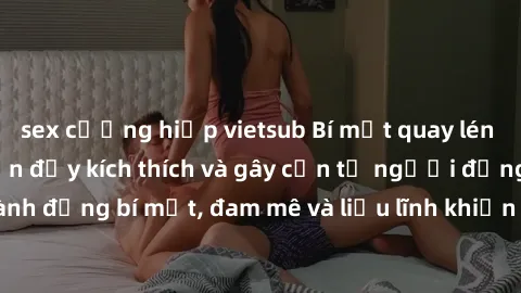 sex cưỡng hiếp vietsub Bí mật quay lén làm tình: Câu chuyện đầy kích thích và gây cấn từ người đứng sau camera. Hành động bí mật, đam mê và liều lĩnh khiến cho tình yêu trở nên mãnh liệt hơn bao giờ h