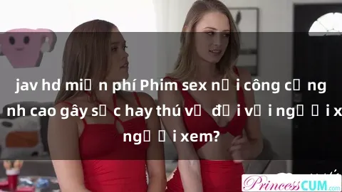 jav hd miễn phí Phim sex nơi công cộng: Đỉnh cao gây sốc hay thú vị đối với người xem?