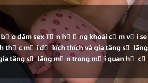 bạo dâm sex Tận hưởng khoái cảm với sex ngoài trời: Cách thức mới để kích thích và gia tăng sự lãng mạn trong mối quan hệ của bạn!