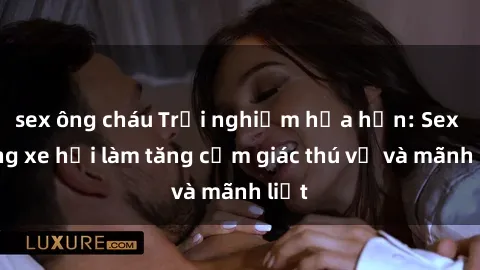 sex ông cháu Trải nghiệm hứa hẹn: Sex trong xe hơi làm tăng cảm giác thú vị và mãnh liệt