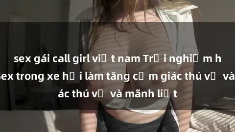 sex gái call girl việt nam Trải nghiệm hứa hẹn: Sex trong xe hơi làm tăng cảm giác thú vị và mãnh liệt