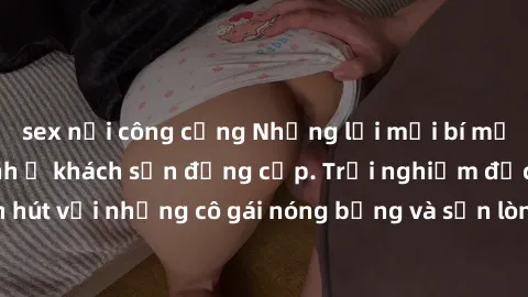 sex nơi công cộng Những lời mời bí mật: Gái Việt làm tình ở khách sạn đẳng cấp. Trải nghiệm độc đáo và cuốn hút với những cô gái nóng bỏng và sẵn lòng thỏa mãn mọi nhu cầu của bạn.