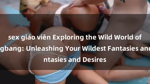 sex giáo viên Exploring the Wild World of Sex Gangbang: Unleashing Your Wildest Fantasies and Desires