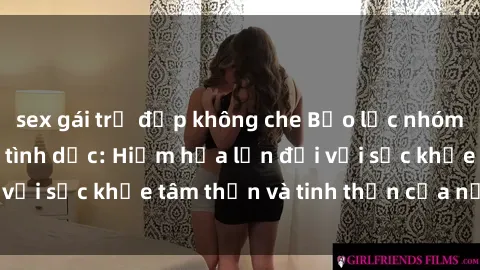 sex gái trẻ đẹp không che Bạo lực nhóm trong các hành vi tình dục: Hiểm họa lớn đối với sức khỏe tâm thần và tinh thần của nạn nhân.