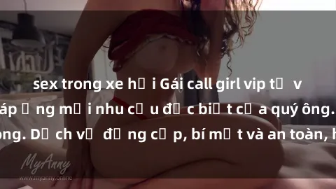 sex trong xe hơi Gái call girl vip tư vấn chuyên nghiệp, đáp ứng mọi nhu cầu đặc biệt của quý ông. Dịch vụ đẳng cấp, bí mật và an toàn, hãy tìm hiểu ngay!