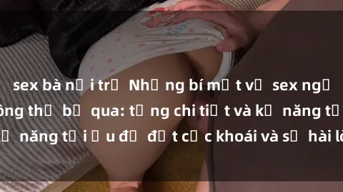 sex bà nội trợ Những bí mật về sex người lớn mà bạn không thể bỏ qua: từng chi tiết và kỹ năng tối ưu để đạt cực khoái và sự hài lòng tối đa.