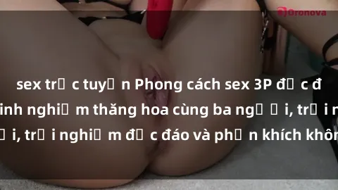 sex trực tuyến Phong cách sex 3P độc đáo tại Việt Nam: Kinh nghiệm thăng hoa cùng ba người, trải nghiệm độc đáo và phấn khích không thể bỏ lỡ!