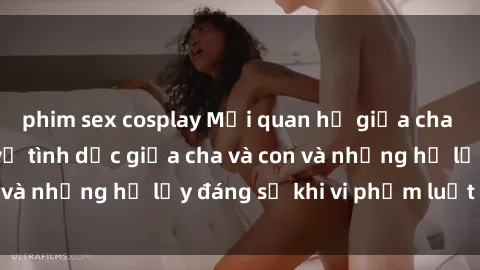 phim sex cosplay Mối quan hệ giữa cha và con: Sự thật về tình dục giữa cha và con và những hệ lụy đáng sợ khi vi phạm luật pháp.