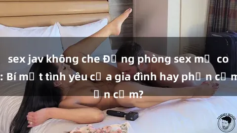 sex jav không che Động phòng sex mẹ con: Bí mật tình yêu của gia đình hay phản cảm?