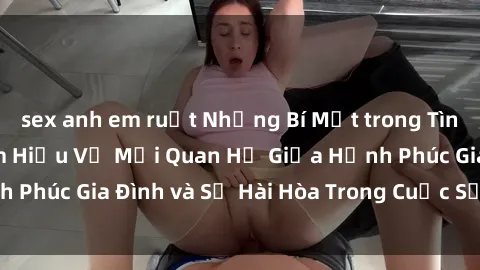 sex anh em ruột Những Bí Mật trong Tình Dục Gia Đình: Tìm Hiểu Về Mối Quan Hệ Giữa Hạnh Phúc Gia Đình và Sự Hài Hòa Trong Cuộc Sống Tình Dục