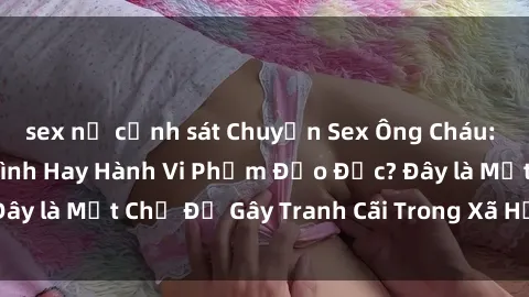 sex nữ cảnh sát Chuyện Sex Ông Cháu: Mối Quan Hệ Gia Đình Hay Hành Vi Phạm Đạo Đức? Đây là Một Chủ Đề Gây Tranh Cãi Trong Xã Hội Hiện Nay.