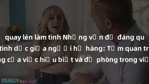 quay lén làm tình Những vấn đề đáng quan tâm về quan hệ tình dục giữa người họ hàng: Tầm quan trọng của việc hiểu biết và đề phòng trong việc tiếp xúc trong gia đình.