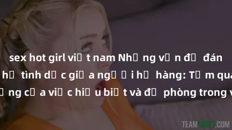 sex hot girl việt nam Những vấn đề đáng quan tâm về quan hệ tình dục giữa người họ hàng: Tầm quan trọng của việc hiểu biết và đề phòng trong việc tiếp xúc trong gia đình.