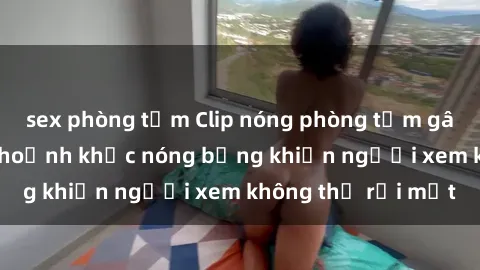 sex phòng tắm Clip nóng phòng tắm gây sốt: Cận cảnh khoảnh khắc nóng bỏng khiến người xem không thể rời mắt