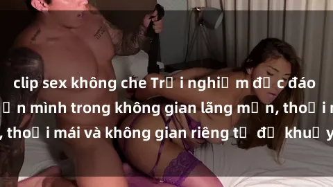 clip sex không che Trải nghiệm độc đáo tại sex nhà nghỉ: ẩn mình trong không gian lãng mạn, thoải mái và không gian riêng tư để khuấy động tình ái.