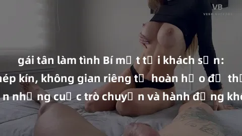 gái tân làm tình Bí mật tại khách sạn: Phòng quay lén khép kín, không gian riêng tư hoàn hảo để thực hiện những cuộc trò chuyện và hành động không bị người khác phát hiện.