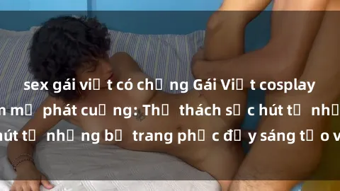 sex gái việt có chồng Gái Việt cosplay sexy khiến fan hâm mộ phát cuồng: Thử thách sức hút từ những bộ trang phục đầy sáng tạo và quyến rũ!