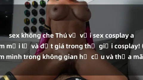 sex không che Thú vị với sex cosplay anime: Trải nghiệm mới lạ và đắt giá trong thế giới cosplay! Đắm mình trong không gian hư cấu và thỏa mãn niềm đam mê của bạn!