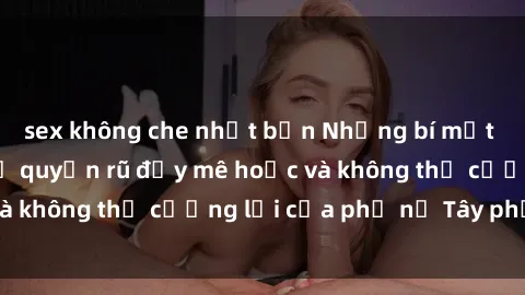 sex không che nhật bản Những bí mật về sex gái Tây: Sự quyến rũ đầy mê hoặc và không thể cưỡng lại của phụ nữ Tây phương
