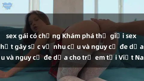 sex gái có chồng Khám phá thế giới sex loli Việt Nam: Sự thật gây sốc về nhu cầu và nguy cơ đe dọa cho trẻ em tại Việt Nam